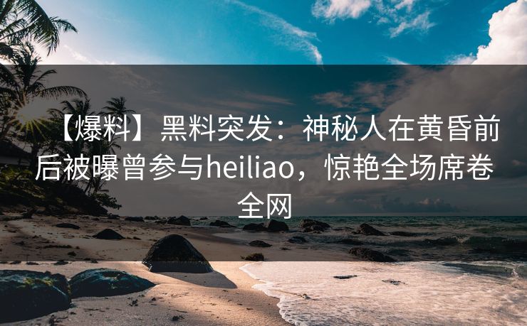 【爆料】黑料突发：神秘人在黄昏前后被曝曾参与heiliao，惊艳全场席卷全网