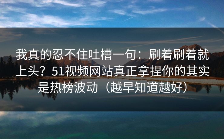 我真的忍不住吐槽一句：刷着刷着就上头？51视频网站真正拿捏你的其实是热榜波动（越早知道越好）