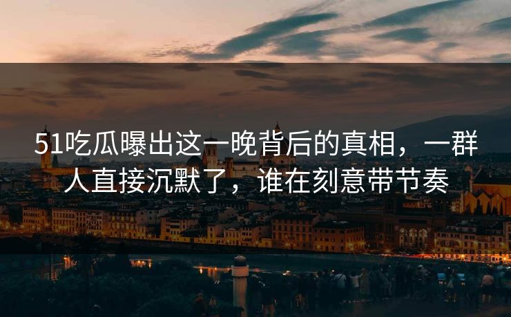 51吃瓜曝出这一晚背后的真相，一群人直接沉默了，谁在刻意带节奏